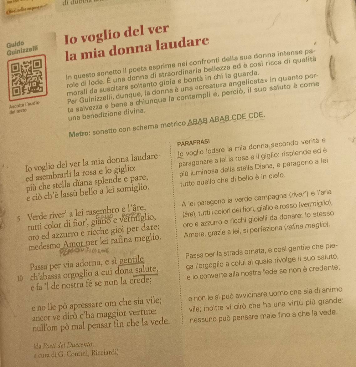 boal slhas va pena = ===
Guido Io voglio del ver
la mia donna laudare
Guinizzelli
In questo sonetto il poeta esprime nei confronti della sua donna intense pa-
role di lode. É una donna di straordinaria bellezza ed è così ricca di qualitá
morali da suscitare soltanto gioia e bontà in chí la guarda.
Ascolta l’sudio Per Guinizzelli, dunque, la donna è una «creatura angelicata» in quanto por
del testo
ta salvezza e bene a chiunque la contempli e, perciò, íl suo saluto è come
una benedizione divina.
Metro: sonetto con schema metrico ABAB ABAB CDE CDE.
PARAFRASI
Io voglio del ver la mia donna laudare lo voglio lodare la mía donna secondo veritá e
ed asembrarli la rosa e lo giglio: paragonare a lei la rosa e il giglio: risplende ed è
più che stella dïana splende e pare, píù luminosa della stella Diana, e paragono a lei
e ciò ch’è lassù bello a lei somiglio. tutto quello che dí bello è in cielo.
5 Verde river' a lei rasembro e l'âre, A lei paragono la verde campagna (ríver') e l'aria
tutti color di fior’, giano e vermiglio, (âre), tutti i colori dei fiori, giallo e rosso (vermiglio),
oro ed azzurro e ricche gioi per dare: oro e azzurro e ricchi gioielli da donare: lo stesso
medesmo Amor per lei rafina meglio. Amore, grazie a lei, si perfeziona (rafina meglio).
Passa per via adorna, e sì gentile Passa per la strada ornata, e così gentile che pie-
10 ch’abassa orgoglio a cui dona salute, ga l’orgoglio a colui al quale rivolge il suo saluto,
e fa 'l de nostra fé se non la crede; e lo converte alla nostra fede se non è credente;
e no lle pò apressare om che sia vile; e non le sí può avvicinare uomo che sia di animo
ancor ve dirò c'ha maggior vertute: vile; inoltre vi dirò che ha una virtù più grande:
null’om pò mal pensar fin che la vede. nessuno può pensare male fino a che la vede.
(da Poeti del Duecento,
a cura di G. Contini, Ricciardi)