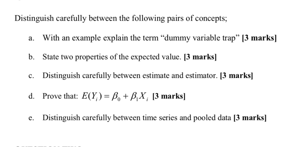 Distinguish carefully between the following pairs of concepts; 
a. With an example explain the term “dummy variable trap” [3 marks] 
b. State two properties of the expected value. [3 marks] 
c. Distinguish carefully between estimate and estimator. [3 marks] 
d. Prove that: E(Y_i)=beta _0+beta _1X_i [3 marks] 
e. Distinguish carefully between time series and pooled data [3 marks]