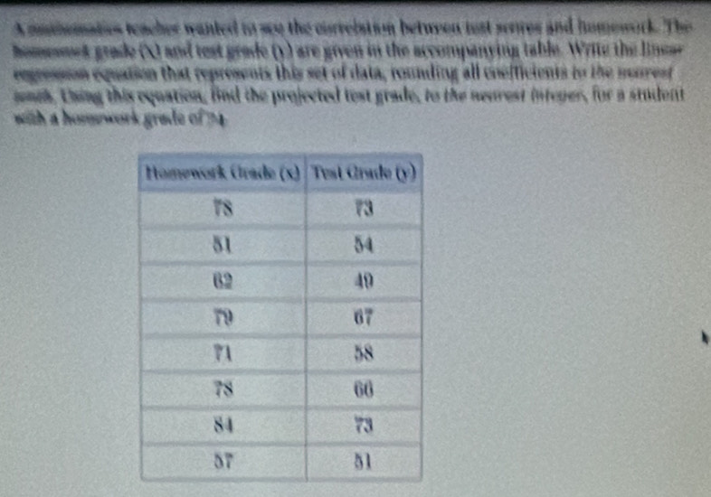 A mahematios teacher wanted to see the currelation between jost serres and humework. The 
homomet grade (X) and test grade (y) are given in the accompanying table. Write the linear 
regression equation that represents this set of data, rounding all coefficients to the nourest 
mnch, thing this equation, fnd the projected test grade, to the neurest intener, for a student 
with a homwork grade of 2