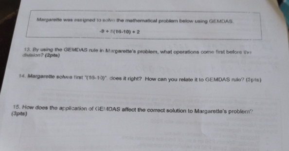 Margarette was assigned to solve the mathematical problem below using GEMDAS.
-9+5(16-10)+2
13. By using the GEMDAS rule in Margarette's problem, what operations come first before the 
division? (2pts) 
14. Margarette solves first ''(16-10)'' does it right? How can you relate it to GEMDAS rule? (3pts) 
15. How does the application of GEMDAS affect the correct solution to Margarette's problem? 
(3pts)