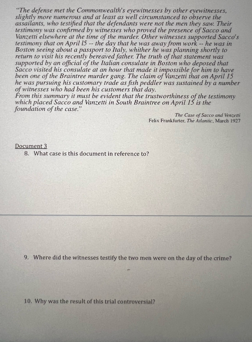 “The defense met the Commonwealth's eyewitnesses by other eyewitnesses, 
slightly more numerous and at least as well circumstanced to observe the 
assailants, who testified that the defendants were not the men they saw. Their 
testimony was confirmed by witnesses who proved the presence of Sacco and 
Vanzetti elsewhere at the time of the murder. Other witnesses supported Sacco's 
testimony that on April l5 -- the day that he was away from work -- he was in 
Boston seeing about a passport to Italy, whither he was planning shortly to 
return to visit his recently bereaved father. The truth of that statement was 
supported by an official of the Italian consulate in Boston who deposed that 
Sacco visited his consulate at an hour that made it impossible for him to have 
been one of the Braintree murder gang. The claim of Vanzetti that on April 15
he was pursuing his customary trade as fish peddler was sustained by a number 
of witnesses who had been his customers that day. 
From this summary it must be evident that the trustworthiness of the testimony 
which placed Sacco and Vanzetti in South Braintree on April 15 is the 
foundation of the case.” 
The Case of Sacco and Venzeti 
Felix Frankfurter, The Atlantic, March 1927 
Document 3 
8. What case is this document in reference to? 
9. Where did the witnesses testify the two men were on the day of the crime? 
10. Why was the result of this trial controversial?