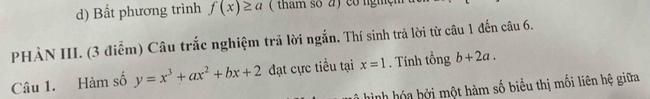 d) Bất phương trình f(x)≥ a ( tham số a) co nghện
PHÀN III. (3 điểm) Câu trắc nghiệm trả lời ngắn. Thí sinh trả lời từ câu 1 đến câu 6.
Câu 1. Hàm số y=x^3+ax^2+bx+2 đạt cực tiểu tại x=1. Tính tổng b+2a. 
* ình a b ởi một hàm số biểu thị mối liên hệ giữa