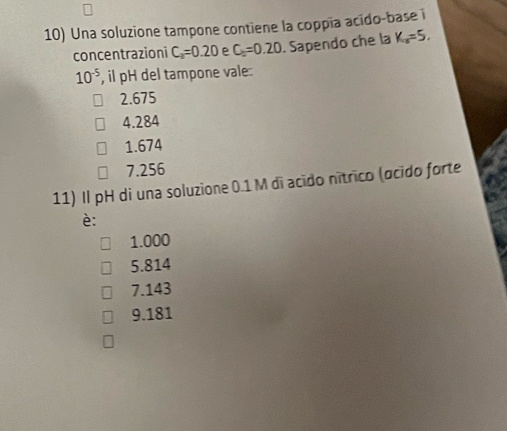 Una soluzione tampone contiene la coppía acido-base i
concentrazioni C_a=0.20 C_6=0.20. Sapendo che la K_a=5.
10^(-5) , il pH del tampone vale:
2.675
4.284
1.674
7.256
11) Il pH di una soluzione 0.1 M dī acido nítrico (ocido forte
è:
1.000
5.814
7.143
9.181