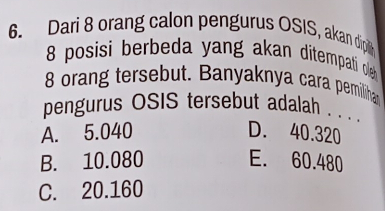 Dari 8 orang calon pengurus OSIS, akan dipil
8 posisi berbeda yang akan ditempati oleh
8 orang tersebut. Banyaknya cara pemilihan
pengurus OSIS tersebut adalah . . . .
A. 5.040 D. 40.320
B. 10.080 E. 60.480
C. 20.160