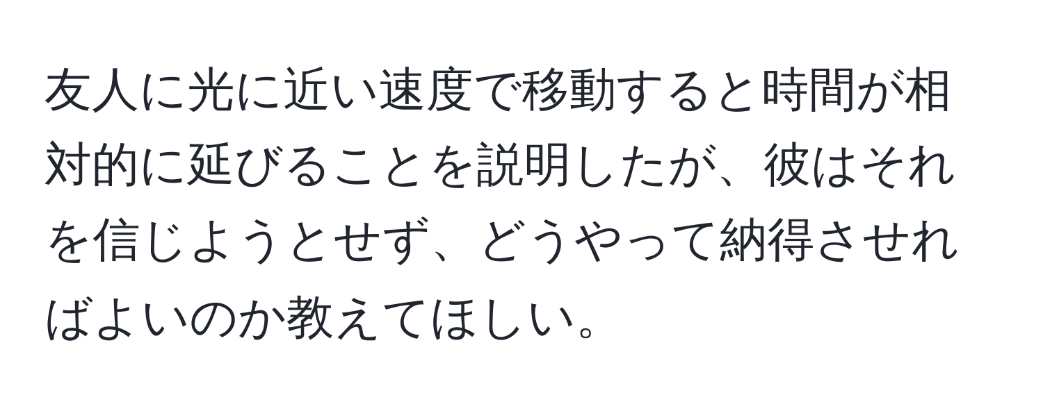 友人に光に近い速度で移動すると時間が相対的に延びることを説明したが、彼はそれを信じようとせず、どうやって納得させればよいのか教えてほしい。