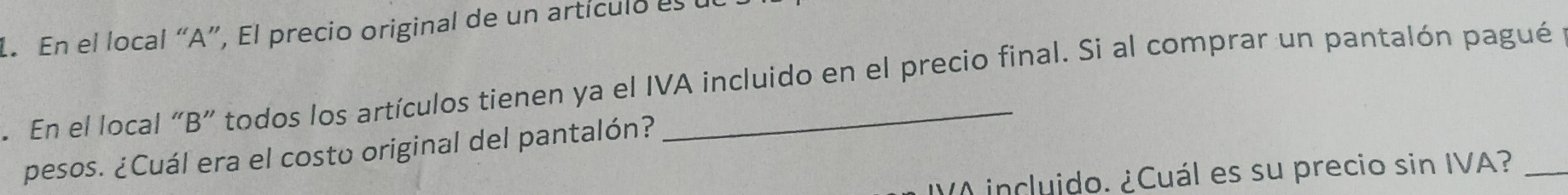 En el local “A”, El precio original de un artículo es 
. En el local “B” todos los artículos tienen ya el IVA incluido en el precio final. Si al comprar un pantalón pagué 
pesos. ¿Cuál era el costo original del pantalón? 
incluido. ¿Cuál es su precio sin IVA?_