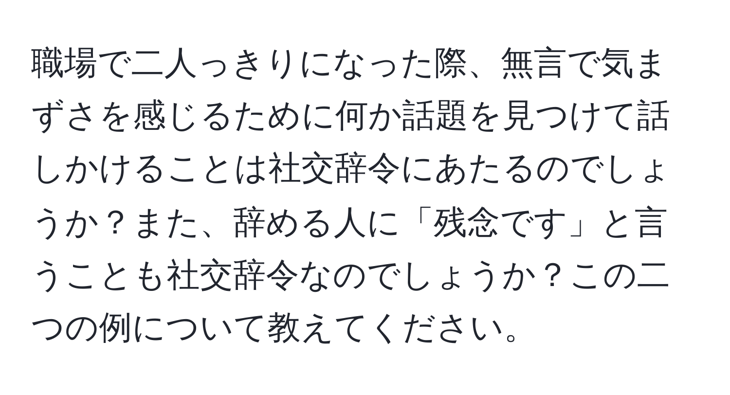 職場で二人っきりになった際、無言で気まずさを感じるために何か話題を見つけて話しかけることは社交辞令にあたるのでしょうか？また、辞める人に「残念です」と言うことも社交辞令なのでしょうか？この二つの例について教えてください。