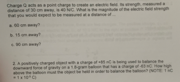 Charge Q acts as a point charge to create an electric field. Its strength, measured a 
distance of 30 cm away, is 40 N/C. What is the magnitude of the electric field strength 
that you would expect to be measured at a distance of ... 
a. 60 cm away? 
b. 15 cm away? 
c. 90 cm away? 
2. A positively charged object with a charge of +85 nC is being used to balance the 
downward force of gravity on a 1.8-gram balloon that has a charge of -63 nC. How high 
above the balloon must the object be held in order to balance the balloon? (NOTE: 1 nC
=1* 10^(-9)C)