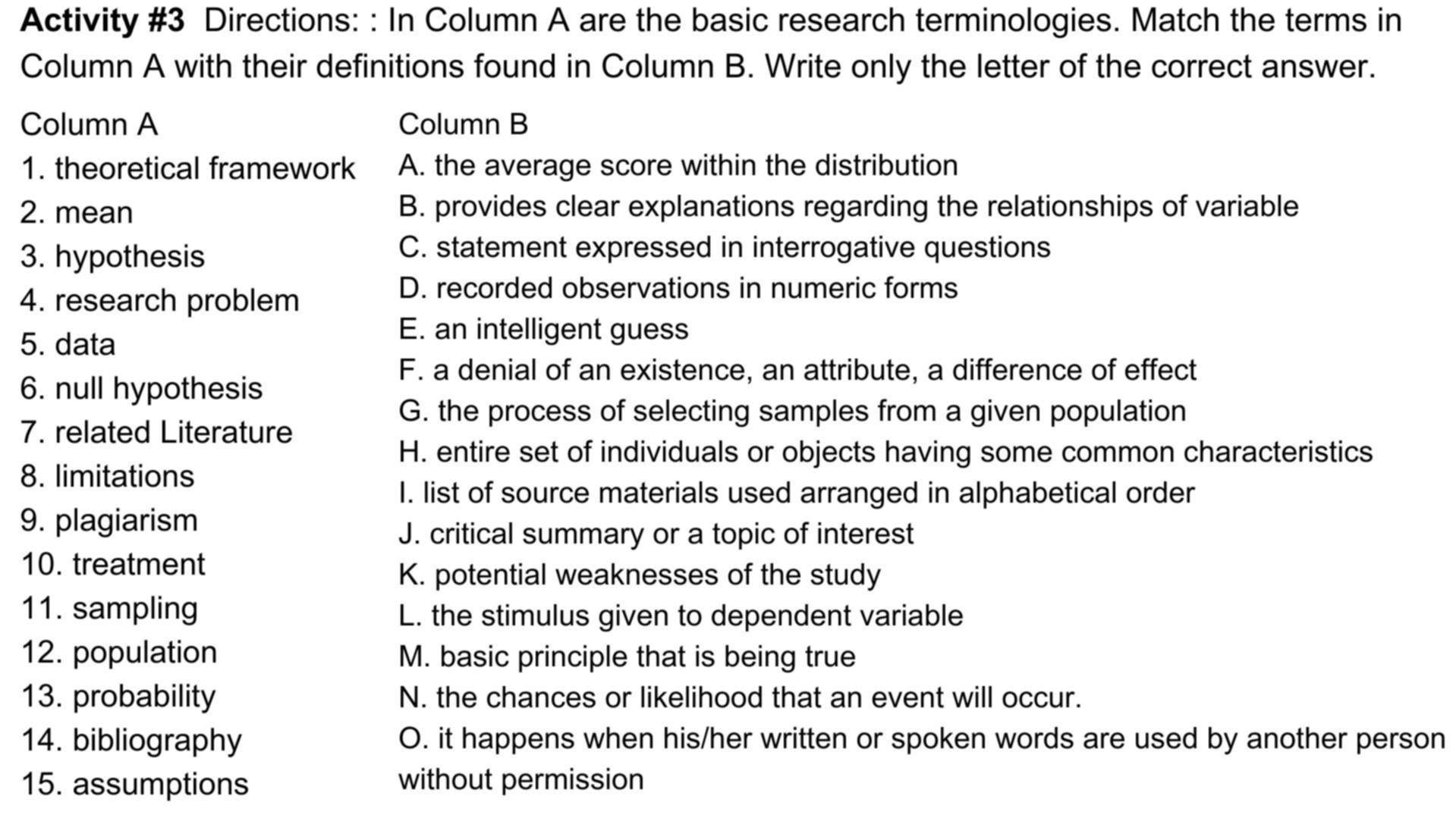 Activity #3 Directions: : In Column A are the basic research terminologies. Match the terms in
Column A with their definitions found in Column B. Write only the letter of the correct answer.
Column A Column B
1. theoretical framework A. the average score within the distribution
2. mean B. provides clear explanations regarding the relationships of variable
3. hypothesis
C. statement expressed in interrogative questions
4. research problem
D. recorded observations in numeric forms
5. data
E. an intelligent guess
F. a denial of an existence, an attribute, a difference of effect
6. null hypothesis
G. the process of selecting samples from a given population
7. related Literature
H. entire set of individuals or objects having some common characteristics
8. limitations
I. list of source materials used arranged in alphabetical order
9. plagiarism
J. critical summary or a topic of interest
10. treatment
K. potential weaknesses of the study
11. sampling L. the stimulus given to dependent variable
12. population M. basic principle that is being true
13. probability N. the chances or likelihood that an event will occur.
14. bibliography O. it happens when his/her written or spoken words are used by another person
15. assumptions without permission