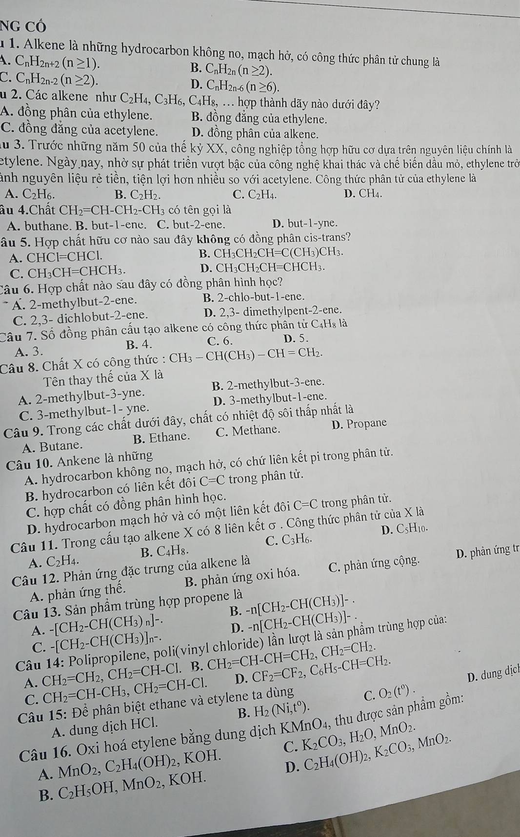 NG Cổ
1  1. Alkene là những hydrocarbon không no, mạch hở, có công thức phân tử chung là
A. C_nH_2n+2(n≥ 1). C_nH_2n(n≥ 2).
B.
C. C_nH_2n-2(n≥ 2).
D. C_nH_2n (n≥ 6).
u 2. Các alkene như C H_4. C3H6, C4H I_8,... hợp thành dãy nào dưới đây?
A. đồng phân của ethylene. B. đồng đẳng của ethylene.
C. đồng đẳng của acetylene. D. đồng phân của alkene.
lu 3. Trước những năm 50 của thế K) XX , công nghiệp tổng hợp hữu cơ dựa trên nguyên liệu chính là
etylene. Ngày nay, nhờ sự phát triển vượt bậc của công nghệ khai thác và chế biến dầu mỏ, ethylene trò
ành nguyên liệu rẻ tiền, tiện lợi hơn nhiều so với acetylene. Công thức phân tử của ethylene là
A. C_2H_6. B. C_2H_2. C. C_2H_4. D. CH4.
âu 4.Chất CH_2=CH-CH_2-CH_3 có tên gọi là
A. buthane. B. but-1-ene. C. but t-2-ene D. but-1-yne.
âu 5. Hợp chất hữu cơ nào sau đây không có đồng phân cis-trans?
A. CHCI=CHCI.
B. CH I_3CH_2CH=C(CH_3)CH_3.
C. CH_3CH=CHCH_3. D. CH_3CH_2CH=CHCH_3.
Câu 6. Hợp chất nào sau đây có đồng phân hình học?
* A. 2-methylbut-2-ene. B. 2-chlo-but-1-ene.
C. 2,3- dichlobut-2-ene. D. 2,3- dimethylpent -2-e ne .
Câu 7. Số đồng phân cấu tạo alkene có công thức phân tử 6 C_4H_8 à
B. 4. C. 6. D. 5.
A. 3.
Câu 8. Chất X có công thức : CH_3-CH(CH_3)-CH=CH_2.
Tên thay thế của X là
A. 2-methylbut-3-yne. B. 2-methylbut-3-ene.
C. 3-methylbut-1- yne. D. 3-methylbut-1-ene.
Câu 9. Trong các chất dưới đây, chất có nhiệt độ sôi thấp nhất là
A. Butane. B. Ethane. C. Methane. D. Propane
Câu 10. Ankene là những
A. hydrocarbon không no, mạch hở, có chứ liên kết pi trong phân tử.
B. hydrocarbon có liên kết đôi C=C trong phân tử.
C. hợp chất có đồng phân hình học.
D. hydrocarbon mạch hở và có một liên kết đôi C=C trong phân tử.
D. C₅H₁0.
Câu 11. Trong cấu tạo alkene X có 8 liên kết σ . Công thức phân tử của X là
A. C_2H_4. B. C₄H₈. C. C_3H_6.
Câu 12. Phản ứng đặc trưng của alkene là
A. phản ứng thế. B. phản ứng oxi hóa. C. phản ứng cộng. D. phản ứng tr
Câu 13. Sản phẩm trùng hợp propene là
B. -n[CH_2-CH(CH_3)]-.
A. -[CH_2-CH(CH_3)_n]-.
D. -n[CH_2-CH(CH_3)]-.
C. -[CH_2-CH(CH_3)]_n-.
Câu 14: Polipropilene, poli(vinyl chloride) lần lượt là sản phẩm trùng hợp của:
CH_2=CH_2,CH_2=CH-Cl. B. CH_2=CH-CH=CH_2,CH_2=CH_2.
D. CF_2=CF_2,C_6H_5-CH=CH_2. D. dung dịcl
C. O_2(t^0).
A. CH_2=CH-CH_3,CH_2=CH-Cl. H_2(Ni,t^0).
C.
Câu 15: Để phân biệt ethane và etylene ta dùng
A. dung dịch HCl. B.
Câu 16. Oxi hoá etylene bằng dung dịch KMnO_4, , thu được sản phẩm gồm:
A. MnO_2,C_2H_4(OH) 2, KOH. C. K_2CO_3,H_2O,MnO_2.
B. C_2H_5OH,MnO_2 , KOH. D. C_2H_4(OH)_2,K_2CO_3,MnO_2.