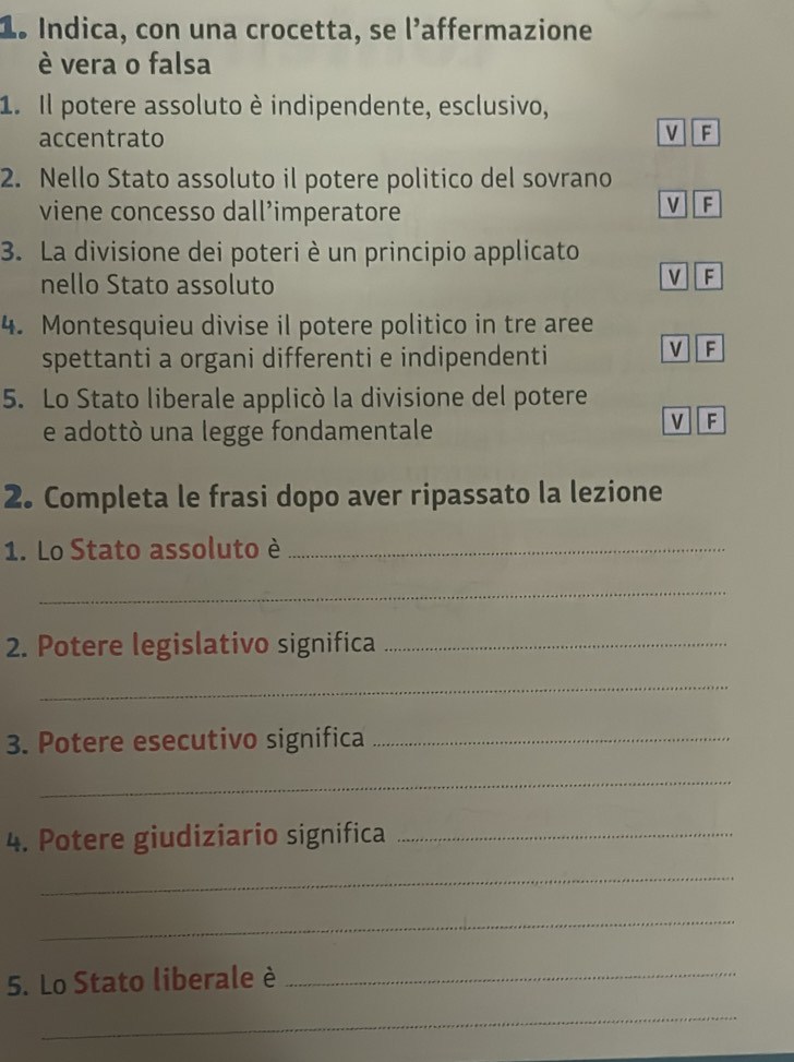 1º Indica, con una crocetta, se l’affermazione
è vera o falsa
1. Il potere assoluto è indipendente, esclusivo,
accentrato
M F
2. Nello Stato assoluto il potere politico del sovrano
viene concesso dall’imperatore
V F
3. La divisione dei poteri è un principio applicato
nello Stato assoluto
v F
4. Montesquieu divise il potere politico in tre aree
spettanti a organi differenti e indipendenti
V F
5. Lo Stato liberale applicò la divisione del potere
e adottò una legge fondamentale
V F
2. Completa le frasi dopo aver ripassato la lezione
1. Lo Stato assoluto è_
_
2. Potere legislativo significa_
_
3. Potere esecutivo significa_
_
4. Potere giudiziario significa_
_
_
5. Lo Stato liberale è_
_