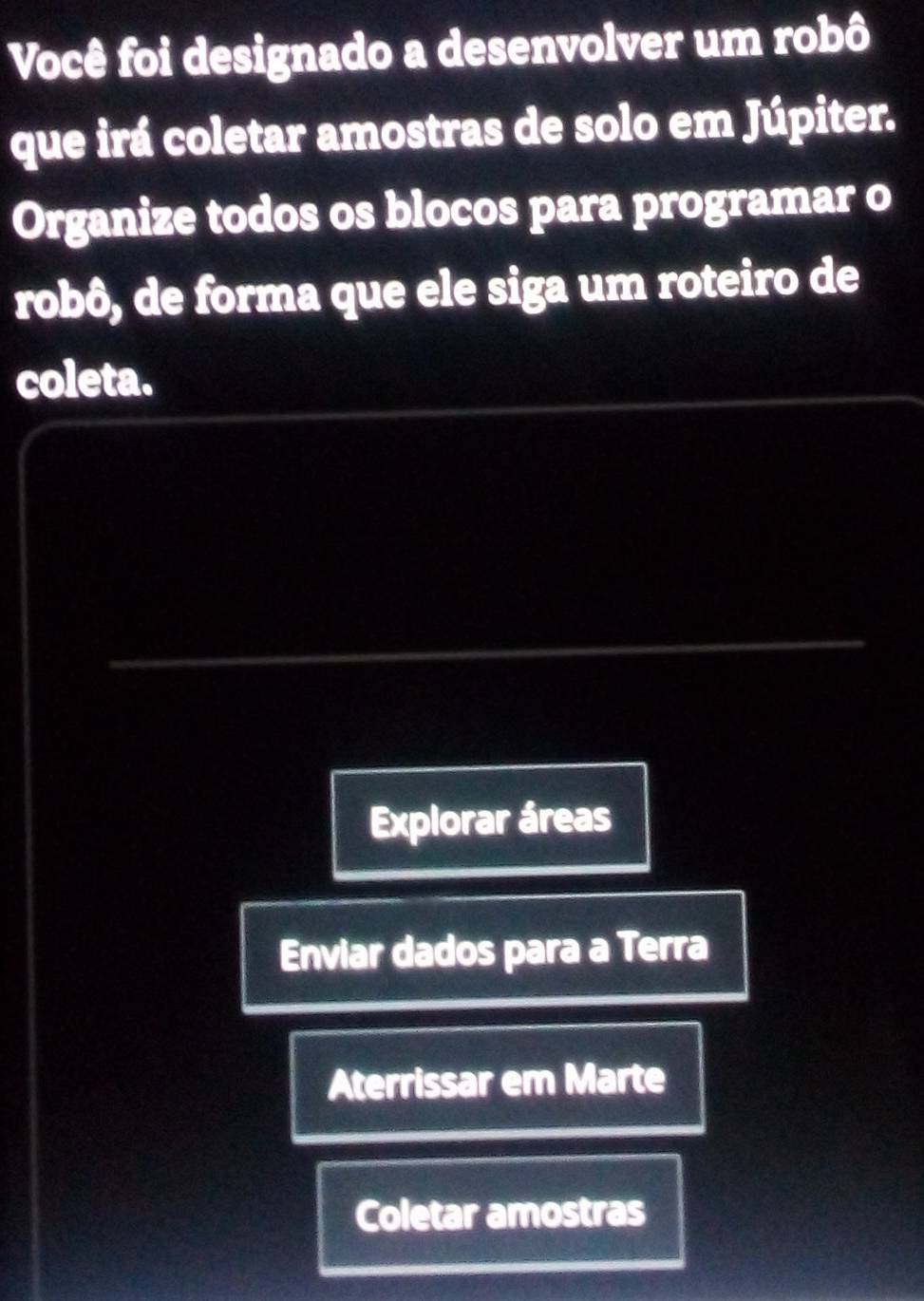 Você foi designado a desenvolver um robô
que irá coletar amostras de solo em Júpiter.
Organize todos os blocos para programar o
robô, de forma que ele siga um roteiro de
coleta.
Explorar áreas
Enviar dados para a Terra
Aterrissar em Marte
Coletar amostras