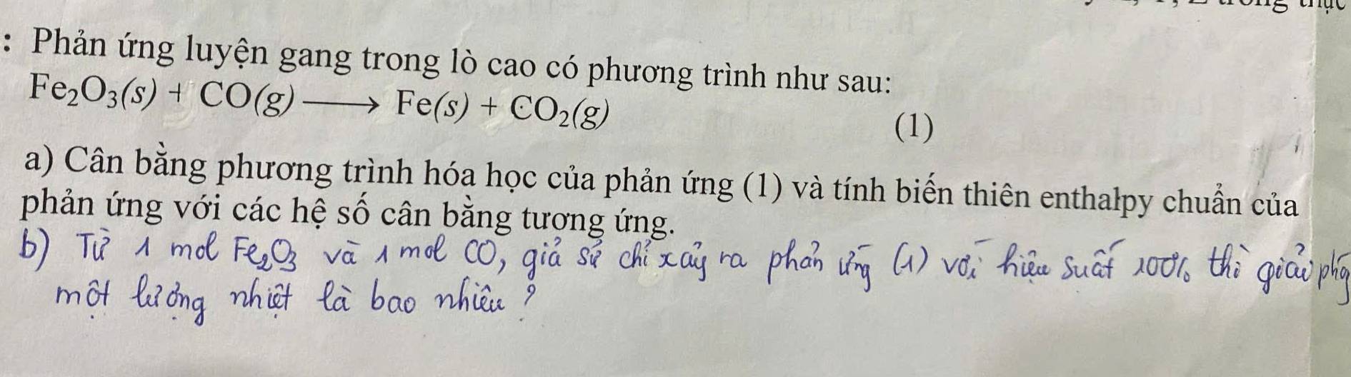 Phản ứng luyện gang trong lò cao có phương trình như sau:
Fe_2O_3(s)+CO(g)to Fe(s)+CO_2(g)
(1) 
a) Cân bằng phương trình hóa học của phản ứng (1) và tính biến thiên enthalpy chuẩn của 
phản ứng với các hệ số cân bằng tương ứng.