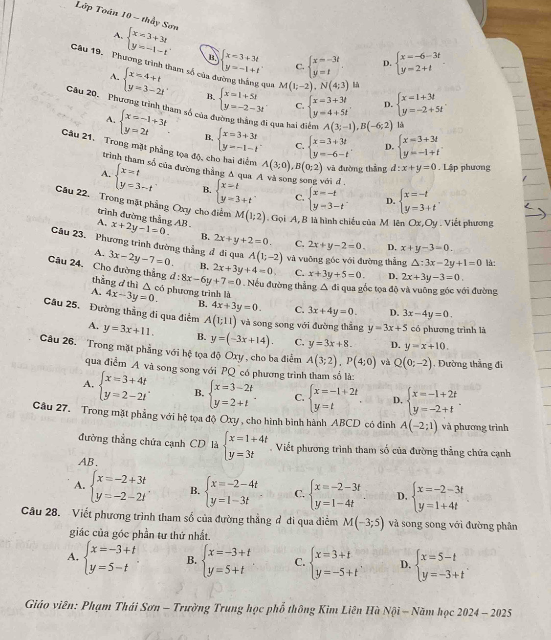 Lớp Toán 10 - thầy Sơn
A. beginarrayl x=3+3t y=-1-tendarray. . B. beginarrayl x=3+3t y=-1+tendarray. .
C. beginarrayl x=-3t y=tendarray. . D. beginarrayl x=-6-3t y=2+tendarray. .
Câu 19. Phương trình tham số của ở
A. beginarrayl x=4+t y=3-2tendarray. . B. beginarrayl x=1+5t y=-2-3tendarray. .
qua M(1;-2),N(4;3) là
C. beginarrayl x=3+3t y=4+5tendarray. . D. beginarrayl x=1+3t y=-2+5tendarray. .
Câu 20. Phương trình tham số của 6
A. beginarrayl x=-1+3t y=2tendarray. B. beginarrayl x=3+3t y=-1-tendarray. .
li qua hai điểm A(3;-1),B(-6;2) là
C. beginarrayl x=3+3t y=-6-tendarray. . D. beginarrayl x=3+3t y=-1+tendarray. .
Câu 21. Trong mặt phẳng tọa độ, cho hai điểm A(3;0),B(0;2) và đường thẳng d:x+y=0. Lập phương
trình tham số của đường thằng Δ qua beginarrayl x=-t y=3+tendarray. .
với d .
A. beginarrayl x=t y=3-tendarray. . B. beginarrayl x=t y=3+tendarray. . beginarrayl x=-t y=3-tendarray. .
C.
D.
Câu 22. Trong mặt phẳng Oxy cho điểm M(1;2).  Gọi A,B là hình chiếu của M lên Ox,Oy. Viết phương
trình đường thẳng AB .
A. x+2y-1=0. B. 2x+y+2=0. C. 2x+y-2=0.
D. x+y-3=0.
Câu 23. Phương trình đường thẳng đ đi qua A(1;-2) và vuông góc với đường thẳng △ :3x-2y+1=0 là:
A. 3x-2y-7=0. B. 2x+3y+4=0. C. x+3y+5=0. D. 2x+3y-3=0.
Câu 24. Cho đường thắng d:8x-6y+7=0. Nếu đường thẳng △ di qua gốc tọa độ và vuông góc với đường
thắng d thì △ cd
A. 4x-3y=0. phương trình là
B. 4x+3y=0. C. 3x+4y=0. D. 3x-4y=0.
Câu 25. Đường thẳng đi qua điểm A(1;11) và song song với đường thẳng y=3x+5 có phương trình là
A. y=3x+11. B. y=(-3x+14). C. y=3x+8. D. y=x+10.
Câu 26. Trong mặt phẳng với hệ tọa độ Oxy , cho ba điểm A(3;2),P(4;0) và Q(0;-2). Đường thẳng đi
qua điểm A và song song với PQ có phương trình tham số là:
A. beginarrayl x=3+4t y=2-2tendarray. . B. beginarrayl x=3-2t y=2+tendarray. . C. beginarrayl x=-1+2t y=tendarray. . D. beginarrayl x=-1+2t y=-2+tendarray. .
Câu 27. Trong mặt phẳng với hệ tọa độ Oxy , cho hình bình hành ABCD có đinh A(-2;1) và phương trình
đường thắng chứa cạnh CD là beginarrayl x=1+4t y=3tendarray.. Viết phương trình tham số của đường thằng chứa cạnh
AB.
A. beginarrayl x=-2+3t y=-2-2tendarray. B. beginarrayl x=-2-4t y=1-3tendarray. C. beginarrayl x=-2-3t y=1-4tendarray. D. beginarrayl x=-2-3t y=1+4tendarray.
Câu 28. Viết phương trình tham số của đường thẳng đ đi qua điễm M(-3;5) và song song với đường phân
giác của góc phần tư thứ nhất.
A. beginarrayl x=-3+t y=5-tendarray. . B. beginarrayl x=-3+t y=5+tendarray. C. beginarrayl x=3+t y=-5+tendarray. . D. beginarrayl x=5-t y=-3+tendarray. .
Giáo viên: Phạm Thái Sơn - Trường Trung học phổ thông Kim Liên Hà Nội - Năm học 2024 - 2025