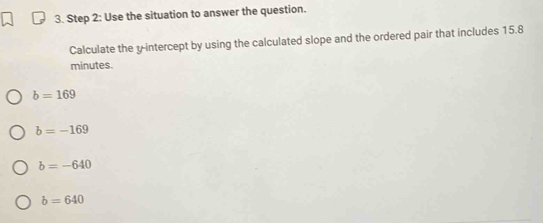 Use the situation to answer the question.
Calculate the y-intercept by using the calculated slope and the ordered pair that includes 15.8
minutes.
b=169
b=-169
b=-640
b=640