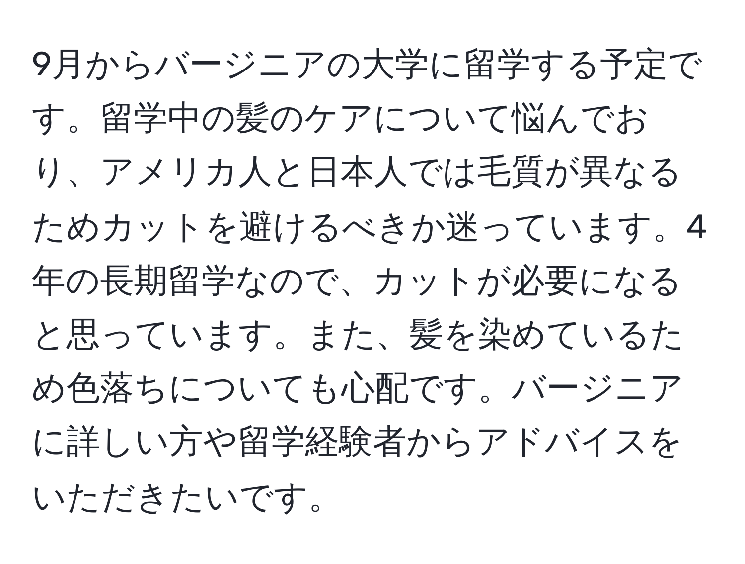 9月からバージニアの大学に留学する予定です。留学中の髪のケアについて悩んでおり、アメリカ人と日本人では毛質が異なるためカットを避けるべきか迷っています。4年の長期留学なので、カットが必要になると思っています。また、髪を染めているため色落ちについても心配です。バージニアに詳しい方や留学経験者からアドバイスをいただきたいです。