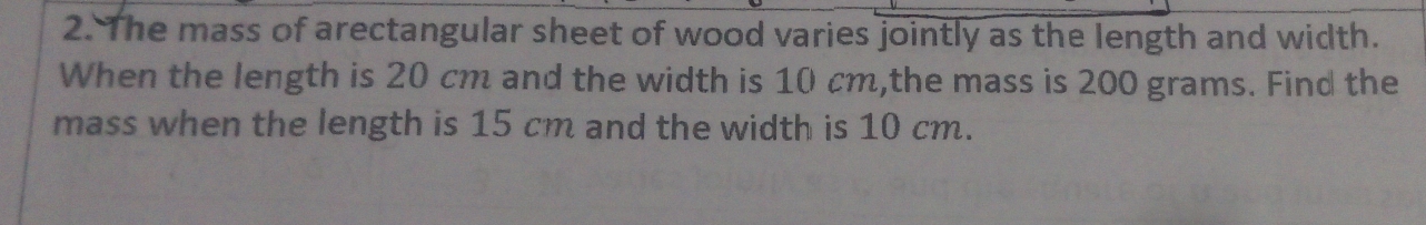 The mass of arectangular sheet of wood varies jointly as the length and width. 
When the length is 20 cm and the width is 10 cm,the mass is 200 grams. Find the 
mass when the length is 15 cm and the width is 10 cm.