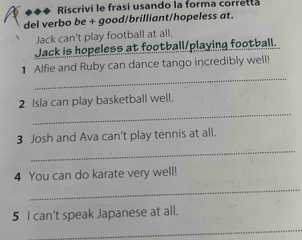 Riscrivi le frasi usando la forma corretta 
del verbo be + good/brilliant/hopeless at. 
Jack can’t play football at all. 
Jack is hopeless at football/playing football. 
_ 
1 Alfie and Ruby can dance tango incredibly well! 
_ 
2 Isla can play basketball well. 
3 Josh and Ava can’t play tennis at all. 
_ 
4 You can do karate very well! 
_ 
5 I can’t speak Japanese at all. 
_