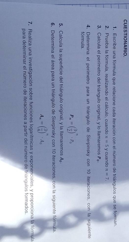 CUESTIONARIO. 
1. Escribe una fórmula que relacione cada iteración con el número de triángulos que se forman. 
2. Prueba la fórmula, realizando el cálculo, cuando n=5 y cuando n=7. 
3. Calcula el perímetro del triángulo original, y lo llamaremos P_0. 
4. Determina el perímetro para un triángulo de Sierpinsky con 10 iteraciones, con la siguiente 
fórmula.
P_n=( 3/2 )^n· P_0
5. Calcula la superficie del triángulo original, y la llamaremos A_0. 
6. Determina el área para un triángulo de Sierpinsky con 10 iteraciones, con la siguiente fórmula.
A_n=( 3/4 )^n· A_0
7. Realiza una investigación sobre funciones logarítmicas y exponenciales, y proporciona la fórmula 
para determinar el número de iteraciones a partir del número de triángulos formados.