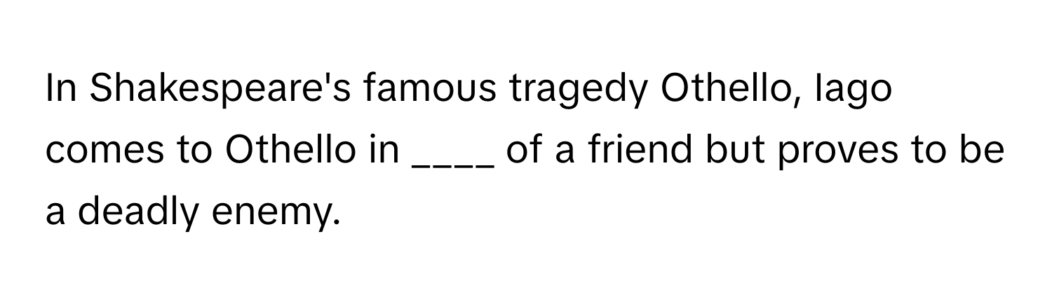 In Shakespeare's famous tragedy Othello, Iago comes to Othello in ____ of a friend but proves to be a deadly enemy.