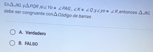 En △ JKL △ PQR, si∠ Yo≌ ∠ PAG, ∠ K≌ ∠ Q .V ∠ yo≌ ∠ R ,entonces △ JKL
debe ser congruente con △ Codig o de barras .
A. Verdadero
B.FALSO