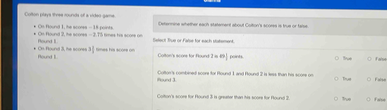 Colton plays three rounds of a video game.
Determine whether each statement about Colton's scores is true or false.
On Round 1, he scores —18 points.
On Round 2, he scores —2.75 times his score on
Round 1. Sellect True or False for each statement.
On Round 3, he scores 3 2/3  times his score on
Round 1. Colton's score for Round 2 is 49 1/2  points. True False
Colton's combined score for Round 1 and Round 2 is less than his score on
Round 3. True False
Colton's score for Round 3 is greater than his score for Round 2. True False