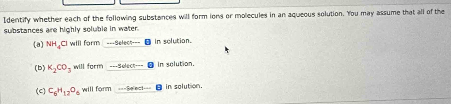 Identify whether each of the following substances will form ions or molecules in an aqueous solution. You may assume that all of the 
substances are highly soluble in water. 
(a) NH_4Cl I will form --Select- in solution. 
(b) K_2CO_3 will form ---Select- in solution. 
(c) C_6H_12O_6 will form ---Select in solution.