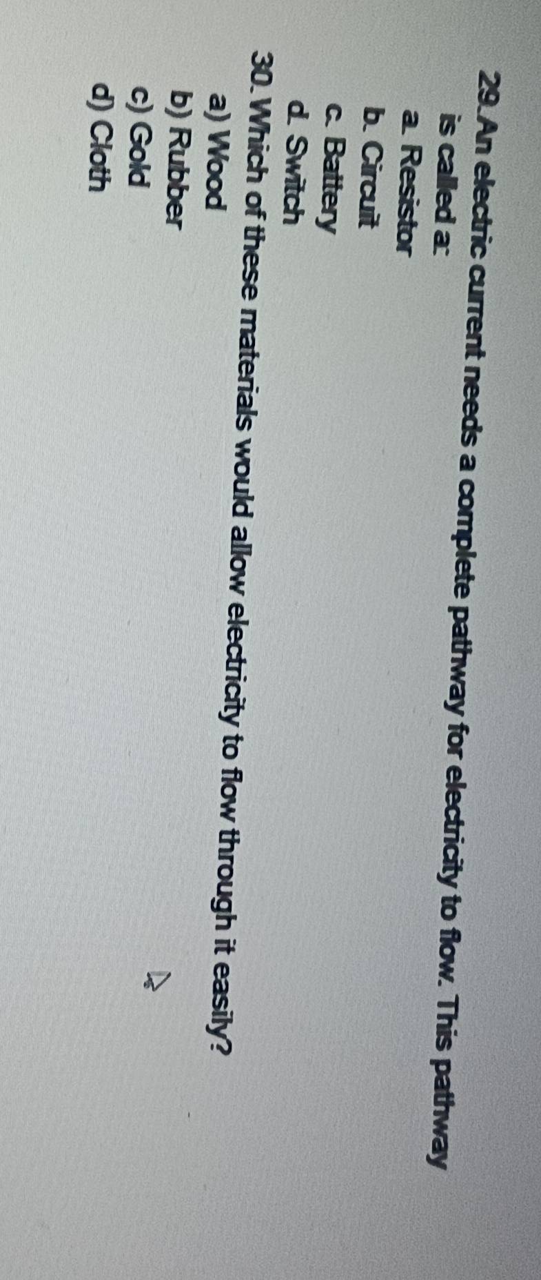 An electric current needs a complete pathway for electricity to flow. This pathway
is called a:
a Resistor
b. Circuit
c. Battery
d. Switch
30. Which of these materials would allow electricity to flow through it easily?
a) Wood
b) Rubber
c) Gold
d) Cloth