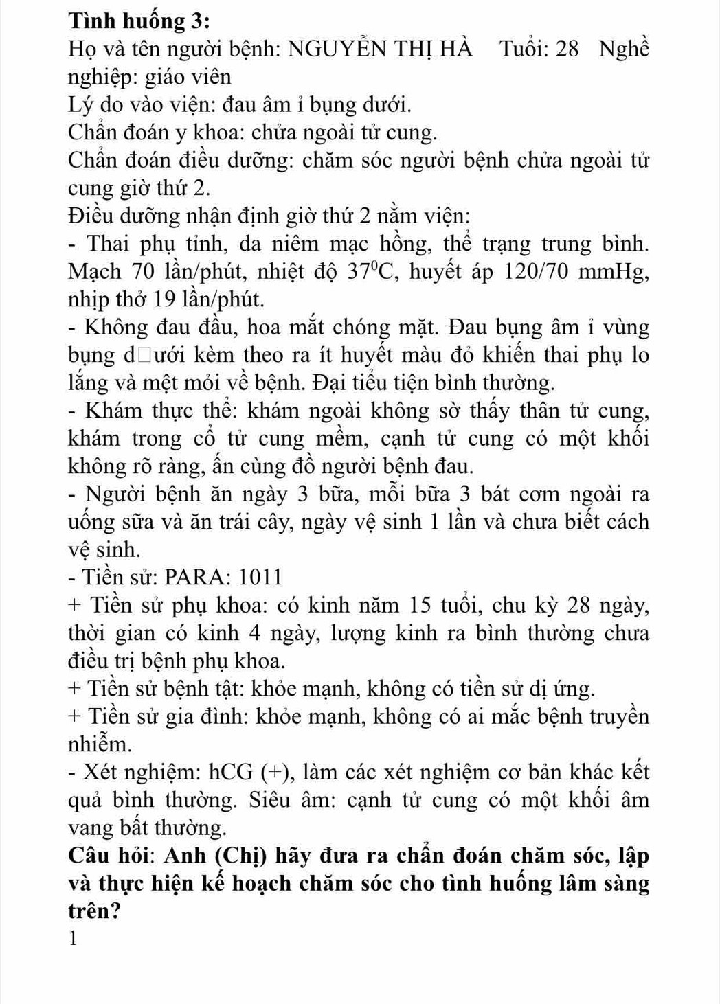 ình huống 3:
Họ và tên người bệnh: NGUYẾN THỊ HÀ Tuổi: 28 Nghề
nghiệp: giáo viên
Lý do vào viện: đau âm ỉ bụng dưới.
Chần đoán y khoa: chứa ngoài tử cung.
Chần đoán điều dưỡng: chăm sóc người bệnh chửa ngoài tử
cung giờ thứ 2.
Điều dưỡng nhận định giờ thứ 2 nằm viện:
- Thai phụ tỉnh, da niêm mạc hồng, thể trạng trung bình.
Mạch 70 lần/phút, nhiệt độ 37°C , huyết áp 120/70 mmHg,
nhịp thở 19 lần/phút.
- Không đau đầu, hoa mắt chóng mặt. Đau bụng âm ỉ vùng
bụng dĐưới kèm theo ra ít huyết màu đỏ khiến thai phụ lo
lắng và mệt mỏi về bệnh. Đại tiểu tiện bình thường.
- Khám thực thể: khám ngoài không sờ thấy thân tử cung,
khám trong cổ tử cung mềm, cạnh tử cung có một khối
không rõ ràng, ấn cùng đồ người bệnh đau.
- Người bệnh ăn ngày 3 bữa, mỗi bữa 3 bát cơm ngoài ra
uống sữa và ăn trái cây, ngày vệ sinh 1 lần và chưa biết cách
vệ sinh.
- Tiền sử: PARA: 1011
+ Tiền sử phụ khoa: có kinh năm 15 tuổi, chu kỳ 28 ngày,
thời gian có kinh 4 ngày, lượng kinh ra bình thường chưa
điều trị bệnh phụ khoa.
+ Tiền sử bệnh tật: khỏe mạnh, không có tiền sử dị ứng.
+ Tiền sử gia đình: khỏe mạnh, không có ai mắc bệnh truyền
nhiễm.
- Xét nghiệm: hCG (+), làm các xét nghiệm cơ bản khác kết
quả bình thường. Siêu âm: cạnh tử cung có một khối âm
vang bất thường.
Câu hỏi: Anh (Chị) hãy đưa ra chẩn đoán chăm sóc, lập
và thực hiện kế hoạch chăm sóc cho tình huống lâm sàng
trên?
1