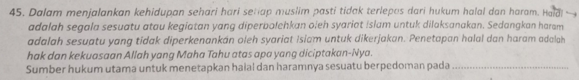 Dalam menjalankan kehidupan sehari hari setiap muslim pasti tidak terlepas dari hukum halal dan haram. Haldl 
adalah segala sesuatu atau kegiatan yang diperbolehkan oleh syariat Islam untuk dilaksanakan. Sedangkan haram 
adalah sesuatu yang tidak diperkenankán oleh syariat Islam untuk dikerjakan. Penetapan halal dan haram adalah 
hak dan kekuasaan Allah yang Maha Tahu atas apa yang diciptakan-Nya. 
Sumber hukum utama untuk menetapkan halal dan haramnya sesuatu berpedoman pada_