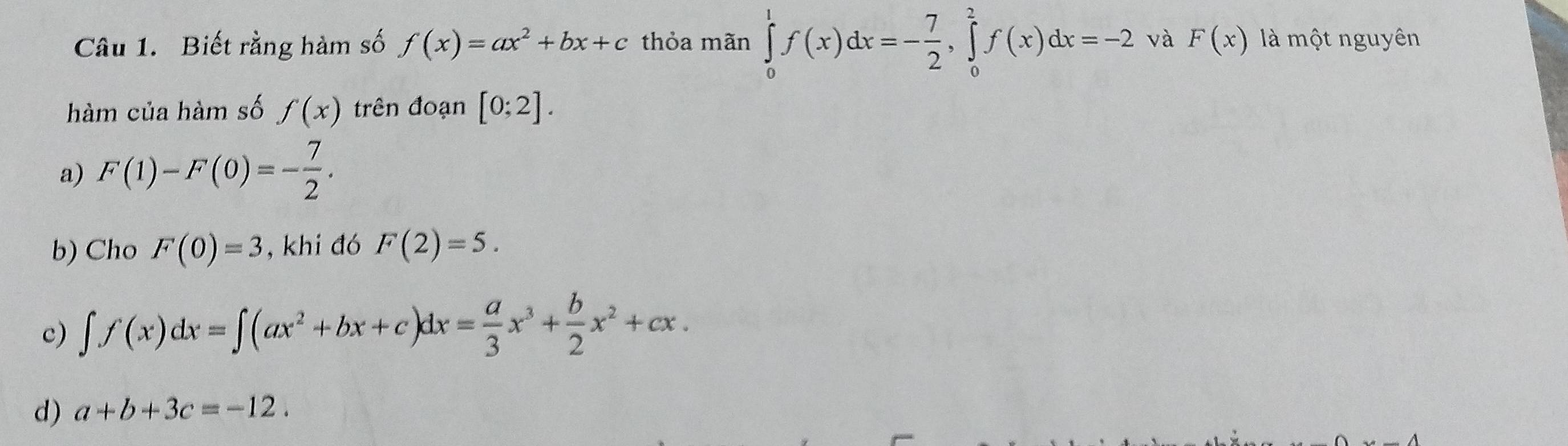 Biết rằng hàm số f(x)=ax^2+bx+c thỏa mãn ∈tlimits _0^(1f(x)dx=-frac 7)2, ∈tlimits _0^(2f(x)dx=-2 và F(x) là một nguyên
hàm của hàm số f(x) trên đoạn [0;2].
a) F(1)-F(0)=-frac 7)2. 
b) Cho F(0)=3 , khi đó F(2)=5.
c) ∈t f(x)dx=∈t (ax^2+bx+c)dx= a/3 x^3+ b/2 x^2+cx.
d) a+b+3c=-12.