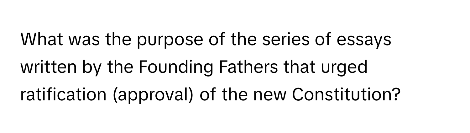 What was the purpose of the series of essays written by the Founding Fathers that urged ratification (approval) of the new Constitution?