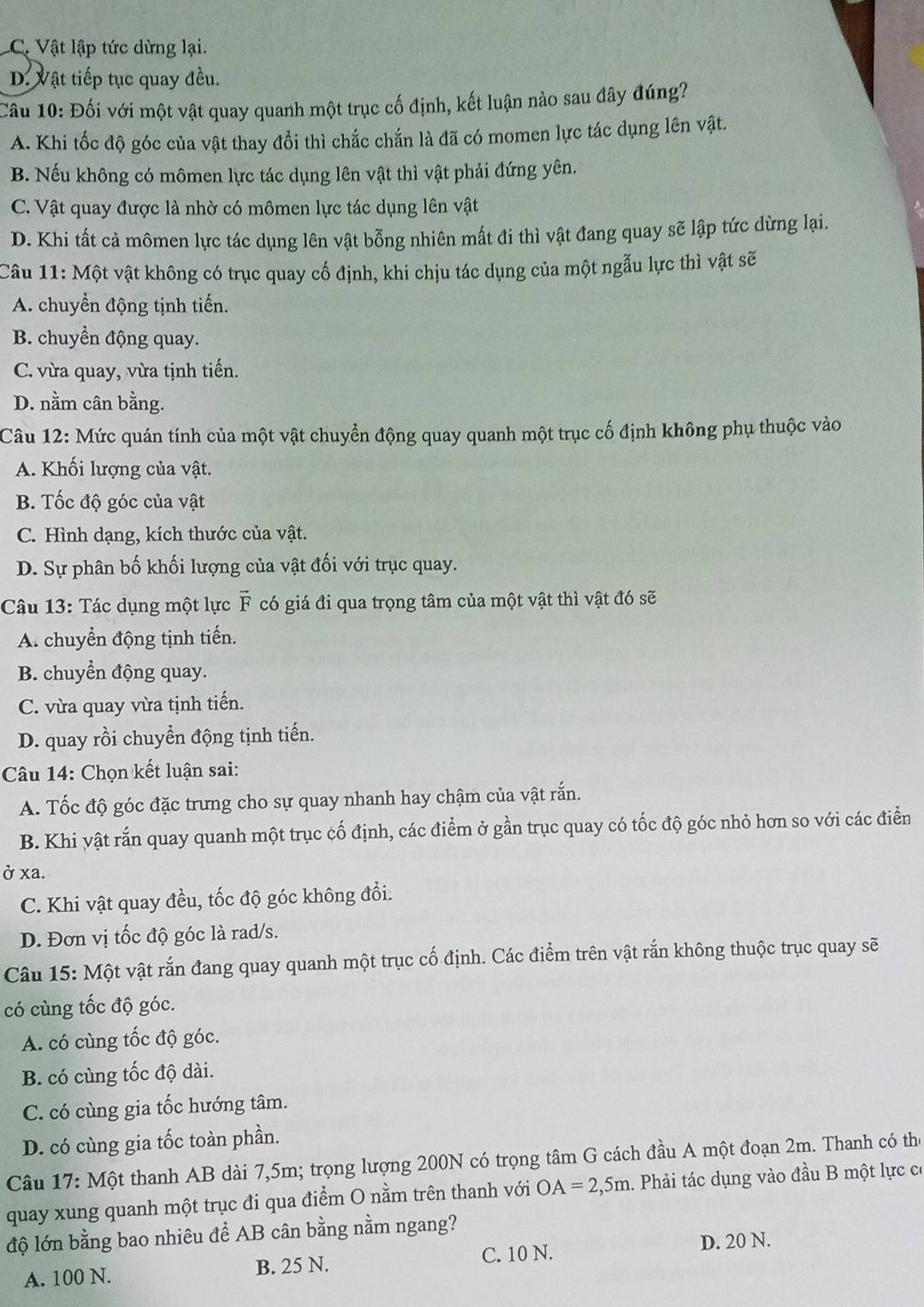 C. Vật lập tức dừng lại.
D. Vật tiếp tục quay đều.
Câu 10: Đối với một vật quay quanh một trục cố định, kết luận nào sau đây đúng?
A. Khi tốc độ góc của vật thay đổi thì chắc chắn là đã có momen lực tác dụng lên vật.
B. Nếu không có mômen lực tác dụng lên vật thì vật phải đứng yên.
C. Vật quay được là nhờ có mômen lực tác dụng lên vật
D. Khi tất cả mômen lực tác dụng lên vật bỗng nhiên mất đi thì vật đang quay sẽ lập tức dừng lại.
Câu 11: Một vật không có trục quay cố định, khi chịu tác dụng của một ngẫu lực thì vật sẽ
A. chuyển động tịnh tiến.
B. chuyển động quay.
C. vừa quay, vừa tịnh tiến.
D. nằm cân bằng.
Câu 12: Mức quán tính của một vật chuyển động quay quanh một trục cố định không phụ thuộc vào
A. Khối lượng của vật.
B. Tốc độ góc của vật
C. Hình dạng, kích thước của vật.
D. Sự phân bố khối lượng của vật đối với trục quay.
Câu 13: Tác dụng một lực vector F có giá đi qua trọng tâm của một vật thì vật đó sẽ
A. chuyển động tịnh tiến.
B. chuyển động quay.
C. vừa quay vừa tịnh tiến.
D. quay rồi chuyển động tịnh tiến.
Câu 14: Chọn kết luận sai:
A. Tốc độ góc đặc trưng cho sự quay nhanh hay chậm của vật rắn.
B. Khi vật rắn quay quanh một trục cố định, các điểm ở gần trục quay có tốc độ góc nhỏ hơn so với các điển
ở xa.
C. Khi vật quay đều, tốc độ góc không đổi.
D. Đơn vị tốc độ góc là rad/s.
Câu 15: Một vật rắn đang quay quanh một trục cố định. Các điểm trên vật rắn không thuộc trục quay sẽ
có cùng tốc độ góc.
A. có cùng tốc độ góc.
B. có cùng tốc độ dài.
C. có cùng gia tốc hướng tâm.
D. có cùng gia tốc toàn phần.
Câu 17:Mhat Qt thanh AB dài 7,5m; trọng lượng 200N có trọng tâm G cách đầu A một đoạn 2m. Thanh có the
quay xung quanh một trục đi qua điểm O nằm trên thanh với OA=2,5m. Phải tác dụng vào đầu B một lực có
độ lớn bằng bao nhiêu đề AB cân bằng nằm ngang?
D. 20 N.
A. 100 N. B. 25 N. C. 10 N.