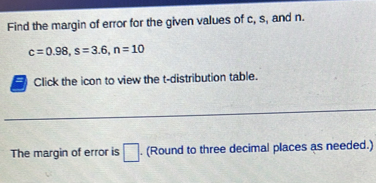 Find the margin of error for the given values of c, s, and n.
c=0.98, s=3.6, n=10
Click the icon to view the t-distribution table. 
The margin of error is □. (Round to three decimal places as needed.)