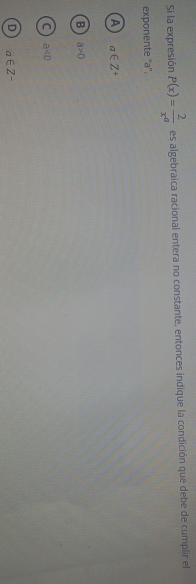 Si la expresión P(x)= 2/x^a  es algebraica racional entera no constante, entonces indique la condición que debe de cumplir el
exponente “' a ”.
A a∈ Z^+
B a>0
C a<0</tex>
D a∈ Z^-