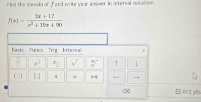 Find the domain of fand write your answer in interval notation.
f(x)= (2x+17)/x^2+19x+90 
Basic Funcs Trig Interval x
 □ /□   x^(□) x_□  sqrt() sqrt[n]() ↑ ↓ 
(1) (0 π ∞ DNE ← 
0/2 pts