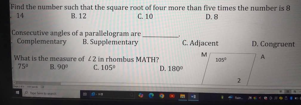 Find the number such that the square root of four more than five times the number is 8
14 B. 12 C. 10 D. 8
Consecutive angles of a parallelogram are_
.
Complementary B. Supplementary C. Adjacent D. Congruent
M
What is the measure of ∠ 2 in rhombus MATH? 105°
A
75° B. 90° C. 105° D. 180°
2
Fage 2 el 5 155t words []8
Type here to search 。 
Rain...