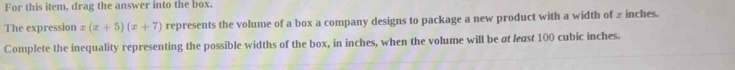 For this item, drag the answer into the box. 
The expression x(x+5)(x+7) represents the volume of a box a company designs to package a new product with a width of ∞ inches. 
Complete the inequality representing the possible widths of the box, in inches, when the volume will be at least 100 cubic inches.