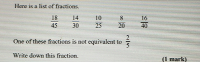 Here is a list of fractions
 18/45   14/30   10/25   8/20   16/40 
One of these fractions is not equivalent to  2/5 
Write down this fraction. (1 mark)