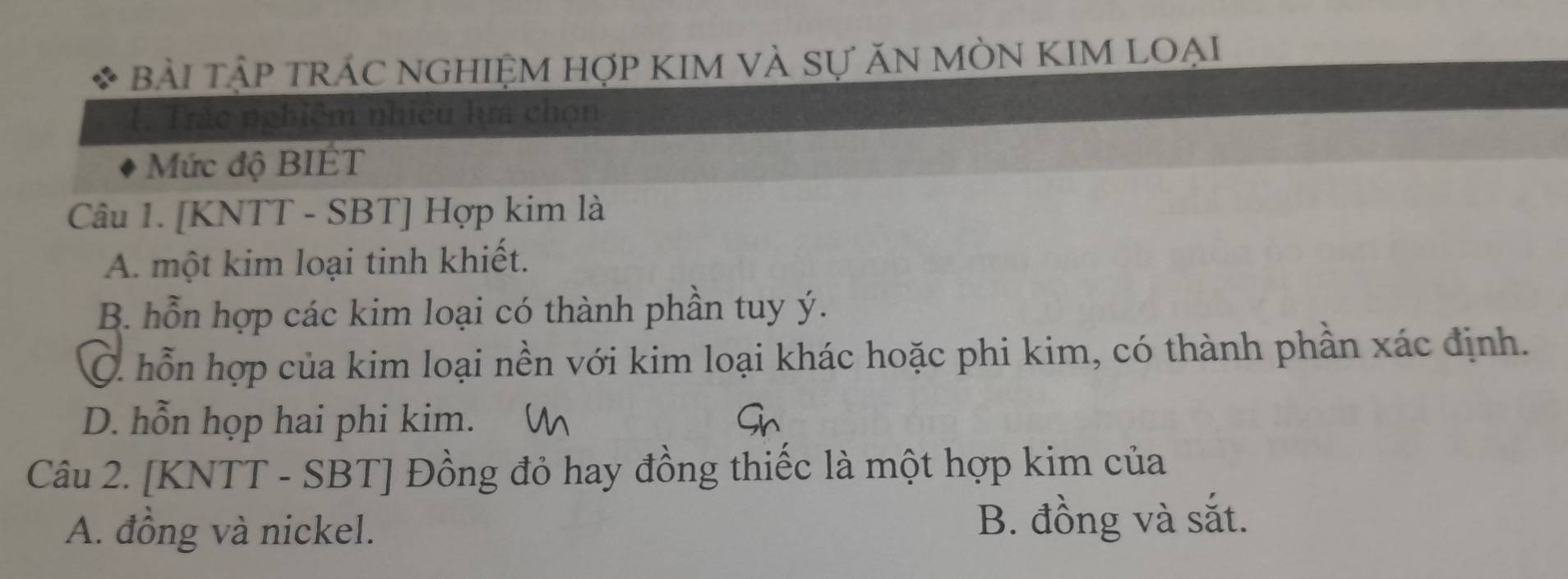 Bài TậP TRÁC NGHIỆM HợP KIM VÀ Sự ăN MÒN KIM LOẠi
(. Trác nghiệm nhiều hựa chọn
Mức độ BIÉT
Câu 1. [KNTT - SBT] Hợp kim là
A. một kim loại tinh khiết.
B. hỗn hợp các kim loại có thành phần tuy ý.
Ở hỗn hợp của kim loại nền với kim loại khác hoặc phi kim, có thành phần xác định.
D. hỗn họp hai phi kim.
Câu 2. [KNTT - SBT] Đồng đỏ hay đồng thiếc là một hợp kim của
A. đồng và nickel. B. đồng và sắt.