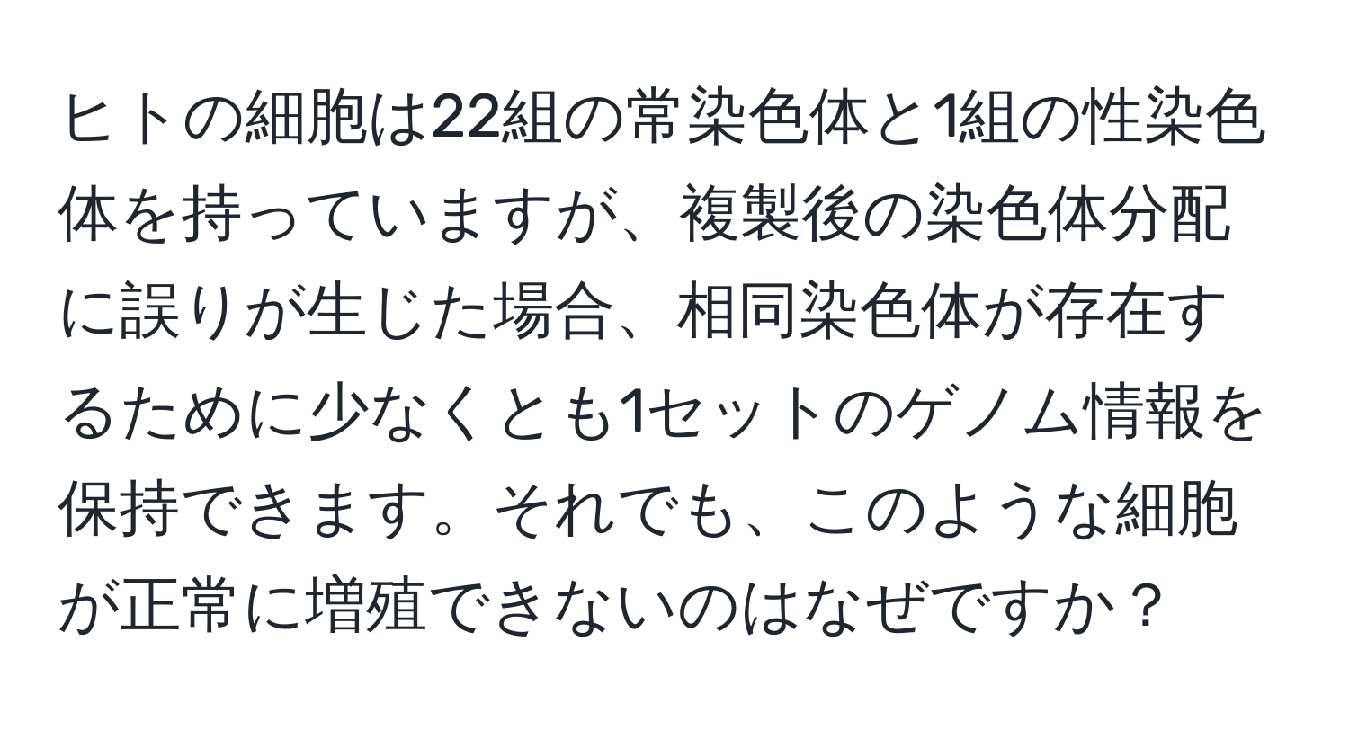 ヒトの細胞は22組の常染色体と1組の性染色体を持っていますが、複製後の染色体分配に誤りが生じた場合、相同染色体が存在するために少なくとも1セットのゲノム情報を保持できます。それでも、このような細胞が正常に増殖できないのはなぜですか？