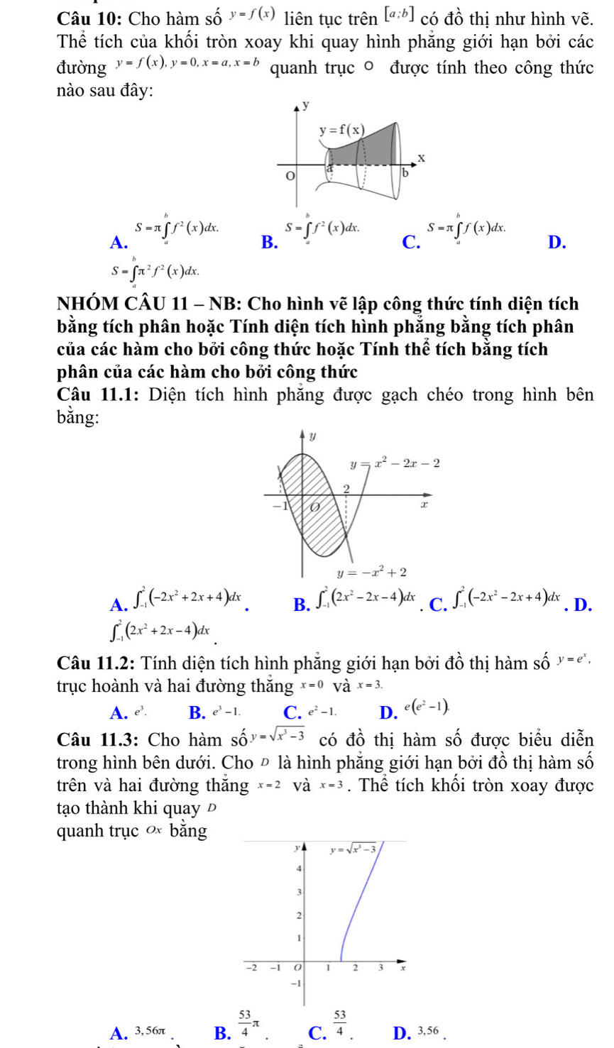 Cho hàm số y=f(x) liên tục trên [a;b] có đồ thị như hình vẽ.
Thể tích của khối tròn xoay khi quay hình phẳng giới hạn bởi các
đường y=f(x),y=0,x=a,x=b quanh trục 0 được tính theo công thức
nào sau đây:
A. S=π ∈tlimits _a^(bf^2)(x)dx.
S=∈t f^2(x)dx. S=π ∈t f(x)dx.
B.
C.
D.
S=∈tlimits _0^((π)π ^2)f^2(x)dx.
NHÓM CÂU 11 - NB: Cho hình vẽ lập công thức tính diện tích
bằng tích phân hoặc Tính diện tích hình phẳng bằng tích phân
của các hàm cho bởi công thức hoặc Tính thể tích bằng tích
phân của các hàm cho bởi công thức
Câu 11.1: Diện tích hình phẳng được gạch chéo trong hình bên
bằng:
A. ∈t _(-1)^2(-2x^2+2x+4)dx ∈t _(-1)^2(2x^2-2x-4)dx
B.
∈t _(-1)^2(2x^2+2x-4)dx. C. ∈t _(-1)^2(-2x^2-2x+4)dx. D.
Câu 11.2: Tính diện tích hình phẳng giới hạn bởi đồ thị hàm Shat O^('y=e^x),
trục hoành và hai đường thăng x=0Vhat a^((x=3.
A. e^3). B. e^3)-1. C. e^2-1. D. e(e^2-1).
Câu 11.3: Cho hàm shat O y=sqrt(x^3-3) có đồ thị hàm số được biểu diễn
trong hình bên dưới. Cho Đ là hình phẳng giới hạn bởi đồ thị hàm số
trên và hai đường thắng x=2 và x=3. Thể tích khổi tròn xoay được
tạo thành khi quay Đ
quanh trục ơ bằng
A. 3,56π B.  53/4 π C.  53/4 . D. 3,56 .