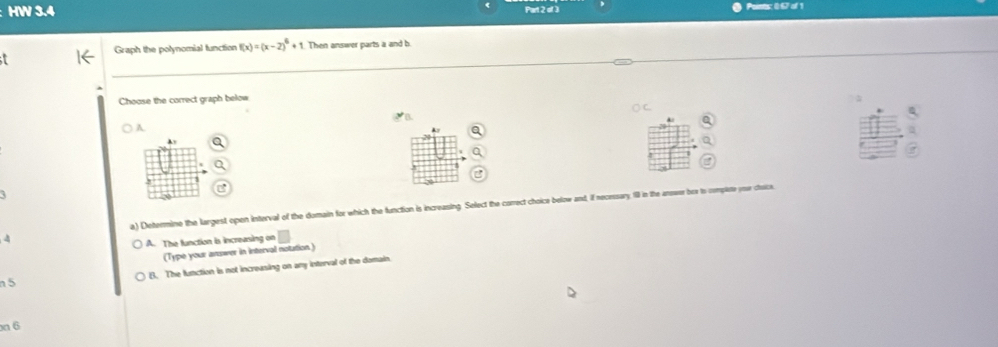 HW 3.4 Part 2 of 3 Pointor 057 of 1
Graph the polynomial function f(x)=(x-2)^6+1 Then answer parts a and b
Choose the correct graph below
() C
a
A
a
Ay a
,
.
a) Determine the largest open interval of the domain for which the function is increasing. Select the correct choice below and if necessary. IlI in the answer bex to complete yor ctoice.
4
A. The function is increasing .□ 
(Type your answer in interval notation.)
B. The function is not increasing on any interval of the domain
n 5
n 6