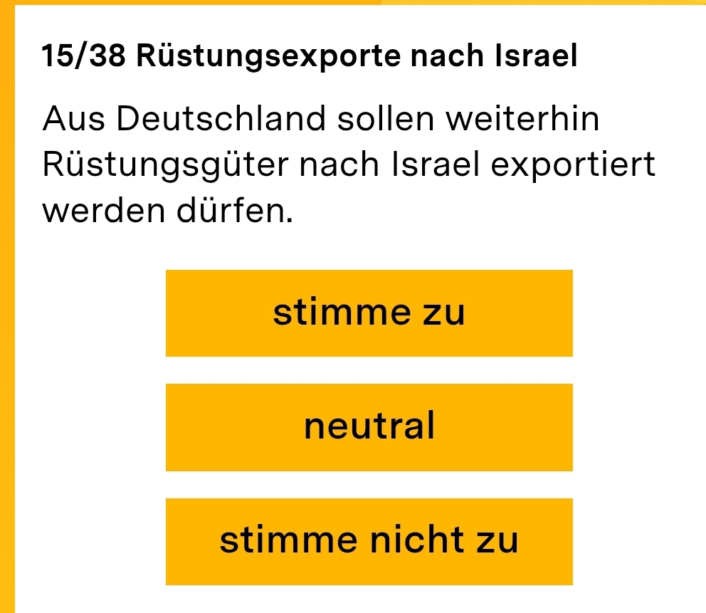 15/38 Rüstungsexporte nach Israel
Aus Deutschland sollen weiterhin
Rüstungsgüter nach Israel exportiert
werden dürfen.
stimme zu
neutral
stimme nicht zu