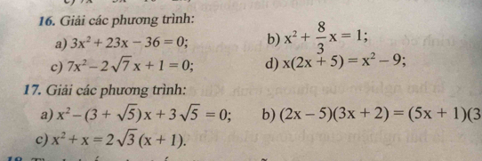 Giải các phương trình: 
a) 3x^2+23x-36=0; b) x^2+ 8/3 x=1; 
c) 7x^2-2sqrt(7)x+1=0; d) x(2x+5)=x^2-9; 
17. Giải các phương trình: 
a) x^2-(3+sqrt(5))x+3sqrt(5)=0; b) (2x-5)(3x+2)=(5x+1)(3
c) x^2+x=2sqrt(3)(x+1).