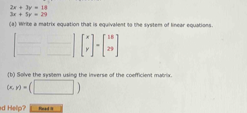 2x+3y=18
3x+5y=29
(a) Write a matrix equation that is equivalent to the system of linear equations. 
_
beginbmatrix x yendbmatrix =beginbmatrix 18 29endbmatrix
(b) Solve the system using the inverse of the coefficient matrix.
(x,y)= □  
d Help? Read It