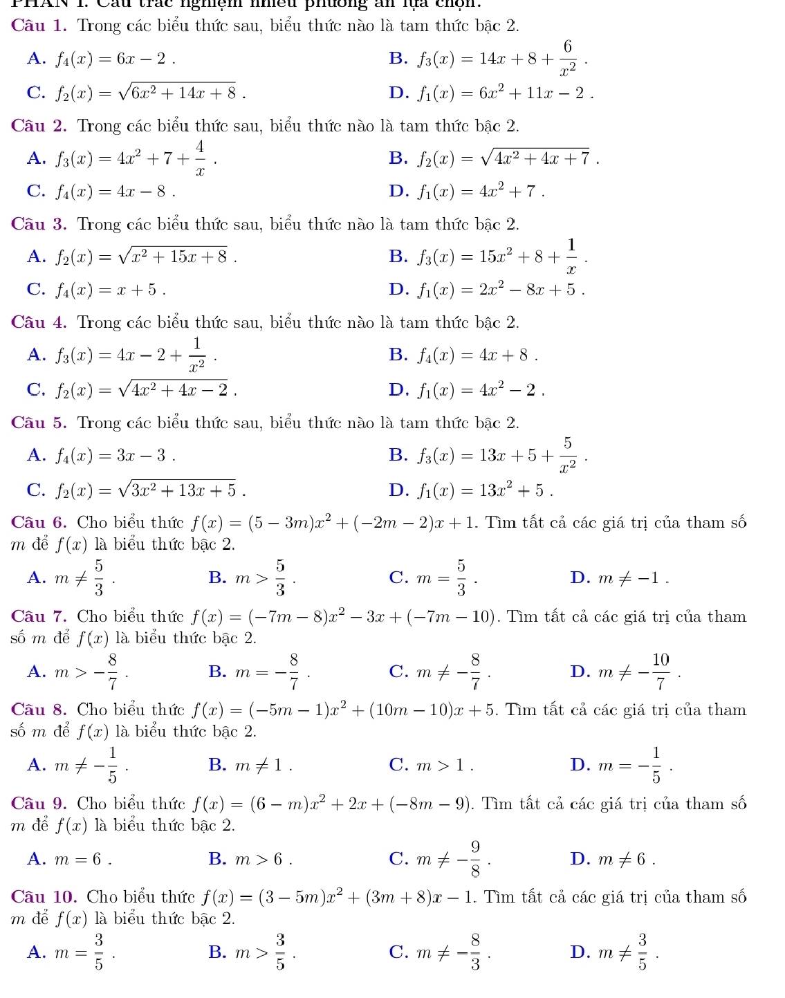 PHAN 1. Cầu trác nghiệm nhều phường ăn lựa chộn.
Câu 1. Trong các biểu thức sau, biểu thức nào là tam thức bậc 2.
A. f_4(x)=6x-2. B. f_3(x)=14x+8+ 6/x^2 .
C. f_2(x)=sqrt(6x^2+14x+8). D. f_1(x)=6x^2+11x-2.
Câu 2. Trong các biểu thức sau, biểu thức nào là tam thức bậc 2.
A. f_3(x)=4x^2+7+ 4/x .
B. f_2(x)=sqrt(4x^2+4x+7).
C. f_4(x)=4x-8. D. f_1(x)=4x^2+7.
Câu 3. Trong các biểu thức sau, biểu thức nào là tam thức bậc 2.
A. f_2(x)=sqrt(x^2+15x+8). B. f_3(x)=15x^2+8+ 1/x .
C. f_4(x)=x+5. D. f_1(x)=2x^2-8x+5.
Câu 4. Trong các biểu thức sau, biểu thức nào là tam thức bậc 2.
A. f_3(x)=4x-2+ 1/x^2 .
B. f_4(x)=4x+8.
C. f_2(x)=sqrt(4x^2+4x-2). D. f_1(x)=4x^2-2.
Câu 5. Trong các biểu thức sau, biểu thức nào là tam thức bậc 2.
A. f_4(x)=3x-3. B. f_3(x)=13x+5+ 5/x^2 .
C. f_2(x)=sqrt(3x^2+13x+5). D. f_1(x)=13x^2+5.
Câu 6. Cho biểu thức f(x)=(5-3m)x^2+(-2m-2)x+1. Tìm tất cả các giá trị của tham số
m để f(x) là biểu thức bậc 2.
A. m!=  5/3 . B. m> 5/3 . C. m= 5/3 . D. m!= -1.
Câu 7. Cho biểu thức f(x)=(-7m-8)x^2-3x+(-7m-10). Tìm tất cả các giá trị của tham
số m để f(x) là biểu thức bậc 2.
A. m>- 8/7 . B. m=- 8/7 . C. m!= - 8/7 . D. m!= - 10/7 .
Câu 8. Cho biểu thức f(x)=(-5m-1)x^2+(10m-10)x+5. Tìm tất cả các giá trị của tham
số m để f(x) là biểu thức bậc 2.
A. m!= - 1/5 . m=- 1/5 .
B. m!= 1. C. m>1. D.
Câu 9. Cho biểu thức f(x)=(6-m)x^2+2x+(-8m-9). Tìm tất cả các giá trị của tham số
m để f(x) là biểu thức bậc 2.
A. m=6. B. m>6. C. m!= - 9/8 . D. m!= 6.
Câu 10. Cho biểu thức f(x)=(3-5m)x^2+(3m+8)x-1. Tìm tất cả các giá trị của tham số
m để f(x) là biểu thức bậc 2.
A. m= 3/5 . m> 3/5 . C. m!= - 8/3 . D. m!=  3/5 .
B.