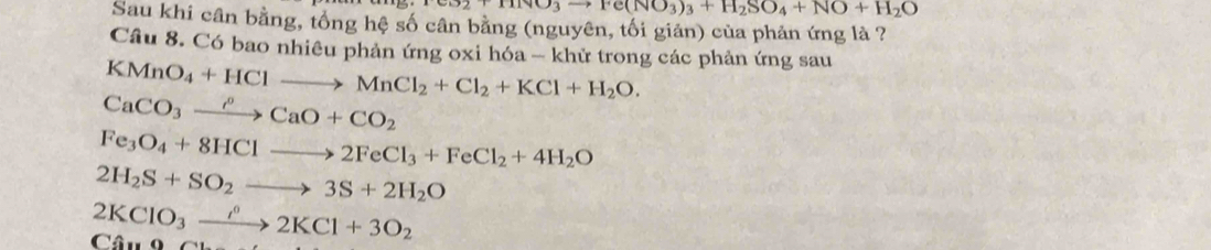 +HNO_3to Fe(NO_3)_3+H_2SO_4+NO+H_2O
Sau khi cân bằng, tổng hệ số cân bằng (nguyên, tối giản) của phản ứng là ? 
Câu 8. Có bao nhiêu phản ứng oxi hóa - khử trong các phản ứng sau
KMnO_4+HClto MnCl_2+Cl_2+KCl+H_2O.
CaCO_3xrightarrow rho CaO+CO_2
Fe_3O_4+8HClto 2FeCl_3+FeCl_2+4H_2O
2H_2S+SO_2to 3S+2H_2O
2KClO_3xrightarrow rho 2KCl+3O_2 Câu 9