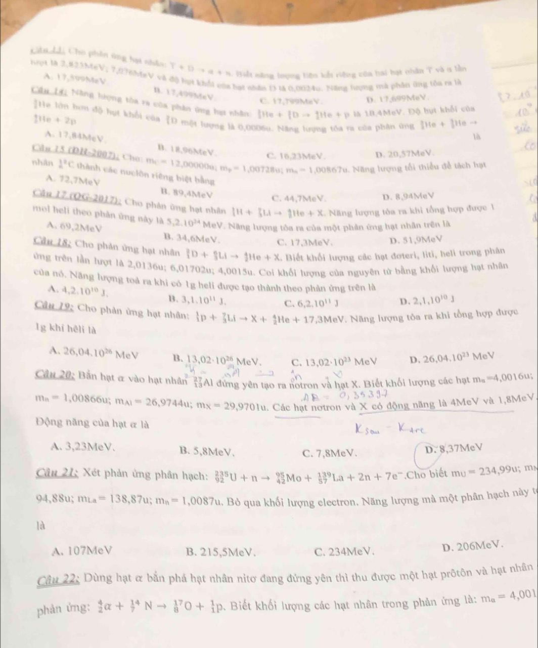 Cân Lả Cho phần ứng hạt nhân: T+Dto a+n *  Biết năng lượng liện kết riệng của hai hạt nhân T và 1 lần
hrọt là 2,823MeV; 7,076hịeV và độ hợt khổi còa hạt nhân D là 0.0024u. Năng lượng mà phân ứng tôa ra là
A. 17,509MeV B. 17,499MeV
C. 17,799MaV. D. 17,699MeV.
Câu Lộ Nẵng hượng tòa ra của phân ứng hạt nhân: IHe+fDto fHe+p là 18.4MeV. Độ hụt khổi của
]He lớn hơn độ hụt khổi của D một lượng là 0,00
110+2 2n
a của phân ứng 2He+3Heto
là
A. 17,84McV B. 18,96MeV. C. 16,23MeV. D. 20,57MeV.
Căn 15 (DH-2002); Cho m_C=12,000000_3 m_p=1,00728u;m_n=1,00867u 1. Năng lượng tối thiểu đề tách hạt
nhân frac 1n^(2C thành các nuclôn riêng biệt bằng
A. 72,7MeV B. 89,4MeV
C. 44,7MeV. D. 8,94MeV
Căn 17 (OG-2017); Cho phân ủng hạt nhân _1^3H+_3^n^4)He+X Nă ng lượng tỏa ra khi tổng hợp được 1
mol heli theo phản ứng này là 5,2.10^(24) MeV. Năng lượng tôa ra của một phân ứng hạt nhân trên là
A. 69,2MeV B. 34,6MeV.
C. 17,3MeV. D. 51,9MeV
Câu 18: Cho phản ứng hạt nhân _1^(2D+_3^6Lito _2^4He+X * Biết khổi lượng các hạt đơteri, liti, heli trong phân
ứng trên lần lượt là 2,0136u; 6,01702u; 4,0015u. Coi khổi lượng của nguyên tử bằng khổi lượng hạt nhân
của nổ. Năng lượng toà ra khi có 1g heli được tạo thành theo phản ứng trên là
A. 4,2.10^10)J. 13 、 3,1.10^(11)J.
C. 6,2.10^(11)J D. 2,1,10^(10)J
Cân 19: Cho phản ứng hạt nhân: _1^(1p+_3^2Lito X+_2^4He+17,3MeV * Năng lượng tỏa ra khi tổng hợp được
1g khí hēli là
A. 26,04.10^26)MeV B. 13,02· 10^(26) MeV. C. 13,02· 10^(23)MeV D. 26,04,10^(23) MeV
Cầu 20: Bản hạt & vào hạt nhân #Al đứng yên tạo ra notron và hạt X. Biết khối lượng các hạt m_a=4,0016u;
m_n=1,00866u;m_A1=26,9744u;m_X=29,9701u l. Các hạt nơtron và X có động năng là 4MeV và 1,8MeV.
Động năng của hạt & là
A. 3,23MeV. B. 5,8MeV. D. 8,37MeV
C. 7,8MeV.
Câu 21: Xét phản ứng phân hạch: _(92)^(235)U+nto _(42)^(95)Mo+_(57)^(139)La+2n+7e^-.Cho biết mu=234,99u mn
94,88u;mLa=138,87u;m_n=1,0087u.. Bỏ qua khối lượng electron. Năng lượng mà một phân hạch này tế
là
A. 107MeV B. 215,5MeV. C. 234MeV.
D. 206MeV.
Câu 22: Dùng hạt & bắn phá hạt nhân nitơ đang đứng yên thì thu được một hạt prôtôn và hạt nhân
phản ứng: _2^(4alpha +_7^(14)Nto _8^(17)O+_1^1p. Biết khối lượng các hạt nhân trong phản ứng là: m_a)=4,001