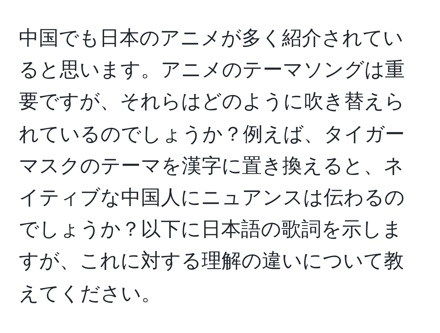 中国でも日本のアニメが多く紹介されていると思います。アニメのテーマソングは重要ですが、それらはどのように吹き替えられているのでしょうか？例えば、タイガーマスクのテーマを漢字に置き換えると、ネイティブな中国人にニュアンスは伝わるのでしょうか？以下に日本語の歌詞を示しますが、これに対する理解の違いについて教えてください。